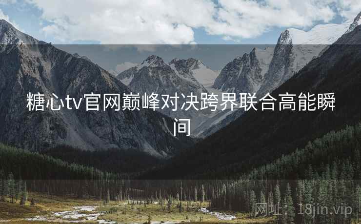 糖心tv官网巅峰对决跨界联合高能瞬间