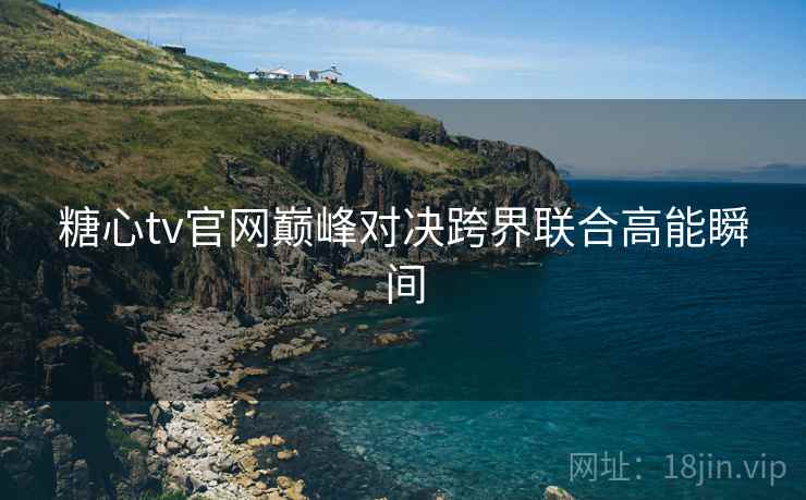 糖心tv官网巅峰对决跨界联合高能瞬间