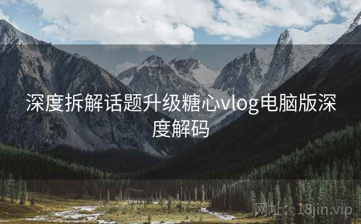 深度拆解话题升级糖心vlog电脑版深度解码
