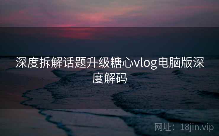 深度拆解话题升级糖心vlog电脑版深度解码