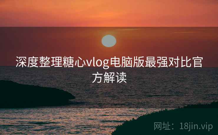 深度整理糖心vlog电脑版最强对比官方解读