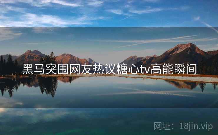 黑马突围网友热议糖心tv高能瞬间