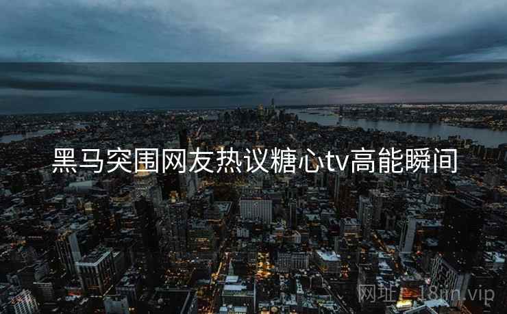 黑马突围网友热议糖心tv高能瞬间