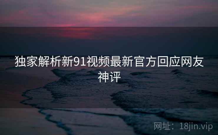独家解析新91视频最新官方回应网友神评