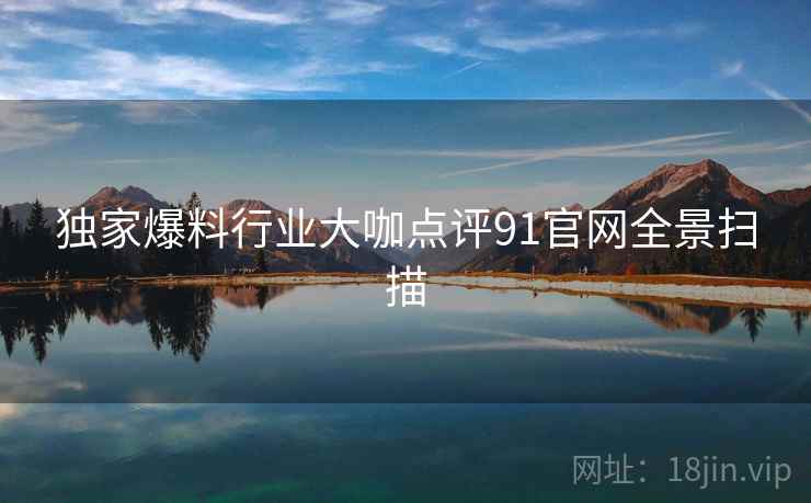 独家爆料行业大咖点评91官网全景扫描  第2张