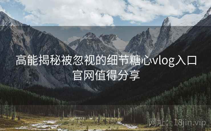 高能揭秘被忽视的细节糖心vlog入口官网值得分享