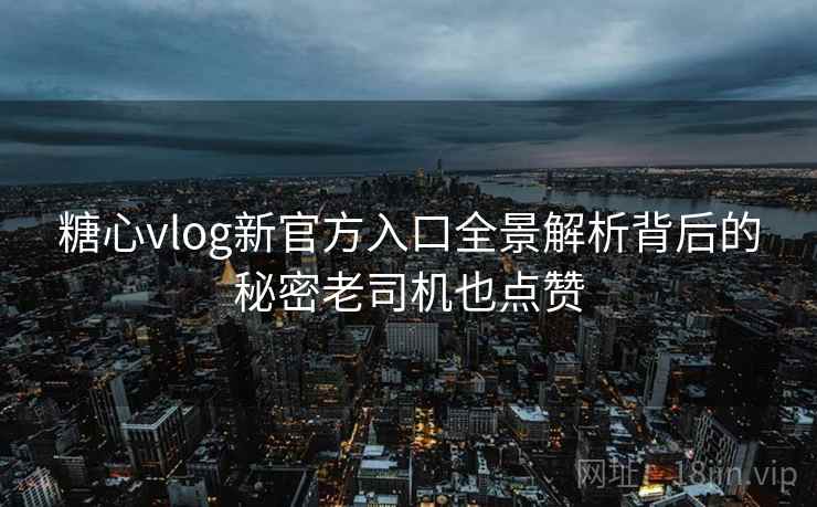 糖心vlog新官方入口全景解析背后的秘密老司机也点赞