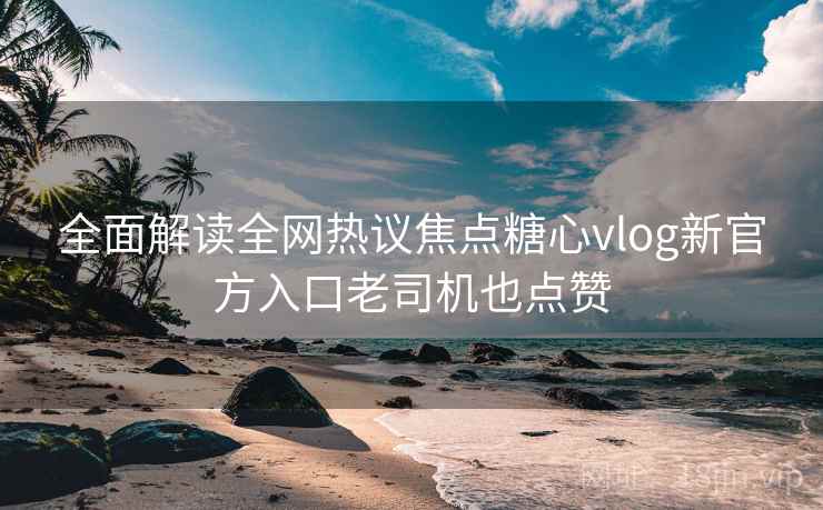 全面解读全网热议焦点糖心vlog新官方入口老司机也点赞
