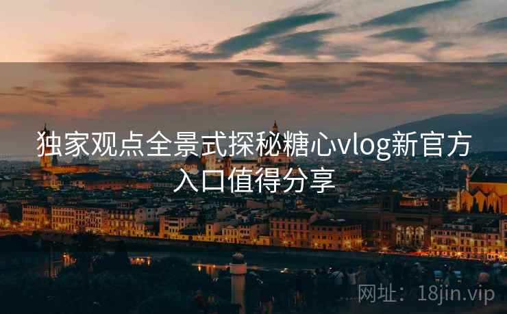 独家观点全景式探秘糖心vlog新官方入口值得分享