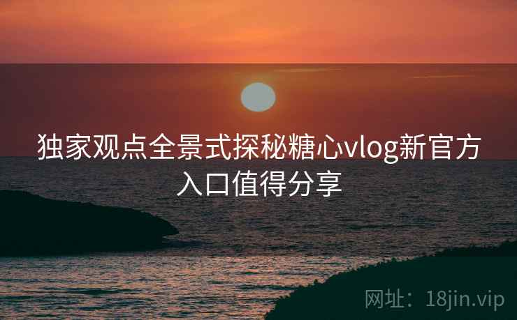独家观点全景式探秘糖心vlog新官方入口值得分享