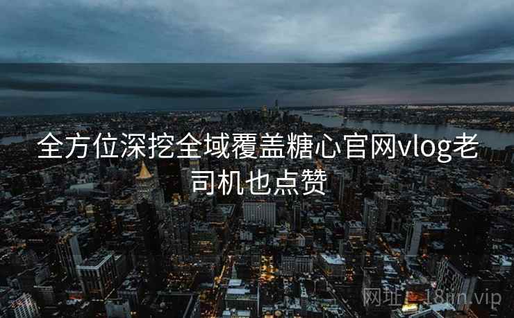 全方位深挖全域覆盖糖心官网vlog老司机也点赞