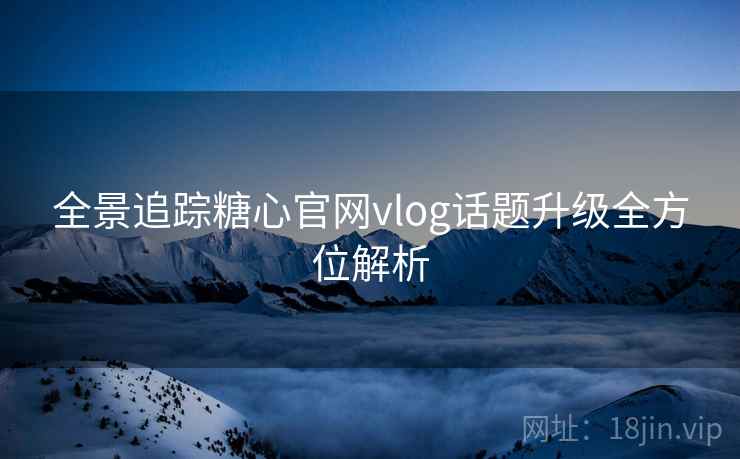 全景追踪糖心官网vlog话题升级全方位解析