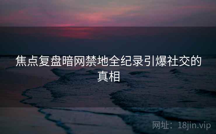 焦点复盘暗网禁地全纪录引爆社交的真相